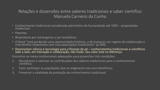 Relações e dissensões entre saberes tradicionais e saber científico
Manuela Carneiro da Cunha
• Conhecimento tradicional considerado patrimônio da humanidade até 1992 – propriedade
intelectual.
• Patentes
• Biopirataria por estrangeiros e por brasileiros.
• O Brasil “está perdendo uma oportunidade histórica, a de instaurar um regime de colaboração e
intercâmbio respeitosos com suas populações tradicionais” (p.309).
• Desenvolver ciência e tecnologia para a floresta de pé – conhecimentos tradicionais e científicos
lado a lado, em interação e colaboração, não fusão. Seu valor está na diferença.
Encontrar os meios institucionais adequados para preencher três condições:
1. Reconhecer e valorizar as contribuições dos saberes tradicionais para o conhecimento
científico;
2. Fazer participar as populações que as originaram nos seus benefícios;
3. Preservar a vitalidade da produção do conhecimento tradicional.
 