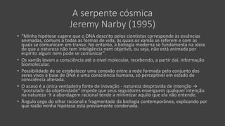 A serpente cósmica
Jeremy Narby (1995)
• “Minha hipótese sugere que o DNA descrito pelos cientistas corresponde às essências
animadas, comuns a todas as formas de vida, às quais os xamãs se referem e com as
quais se comunicam em transe. No entanto, a biologia moderna se fundamenta na ideia
de que a natureza não tem inteligência nem objetivo, ou seja, não está animada por
espírito algum nem pode se comunicar”.
• Os xamãs levam a consciência até o nível molecular, recebendo, a partir daí, informação
biomolecular.
• Possibilidade de se estabelecer uma conexão entre a rede formada pelo conjunto dos
seres vivos à base de DNA e uma consciência humana, só perceptível em estado de
consciência alterada.
• O acaso é a única verdadeira fonte de inovação - natureza desprovida de intenção →
“postulado da objetividade” impede que seus seguidores enxerguem qualquer intenção
na natureza → a abordagem racional tende a minimizar aquilo que ela não entende.
• Ângulo cego do olhar racional e fragmentado da biologia contemporânea, explicando por
que razão minha hipótese está previamente condenada.
 