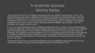 A serpente cósmica
Jeremy Narby
“Os acordos da ECO 92, assinados pelos governos do mundo, reconhecem o valor dos
conhecimentos dos povos indígenas em matéria de botânica e biodiversidade, além de
afirmar a importância de remunerá-los “equitativamente”. Apesar disso, como creio ter
mostrado neste livro, o mundo ocidental não está pronto para se envolver num diálogo
verdadeiro com esses povos, dado o bloqueio epistemológico que impede a ciência
biológica de receber aquele saber.
A meu ver, tal incapacidade para o diálogo paradoxalmente constitui uma vantagem para
os povos indígenas, dando-lhes algum tempo para que se preparem. De fato, se a hipótese
aqui elaborada estiver correta (mesmo não coincidindo com os pressupostos atuais da
biologia), isso significa que eles dispõem não só de preciosos conhecimentos sobre plantas
e remédios específicos como também de uma verdadeira fonte insuspeitada de saber
biomolecular, de valor financeiro inestimável, relevante principalmente para a ciência do
futuro”. (p.150)
“O xamanismo do qual os povos da Amazônia são os guardiões representa um acúmulo
milenar de saber, no ponto mais biologicamente diversificado da Terra”.
 