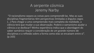 A serpente cósmica
Jeremy Narby
“O racionalismo separa as coisas para compreendê-las. Mas as suas
disciplinas fragmentárias têm perspectivas limitadas e ângulos cegos
(...) Para chegar a uma compreensão mais completa da realidade, a
ciência terá que mudar a sua observação. Poderá o xamanismo ajudar a
ciência a se desfocar? Minha experiência indica que a abordagem do
saber xamânico requer a consideração de um grande número de
disciplinas e a reflexão sobre a forma como elas se encaixam entre si”.
(p.163)
 