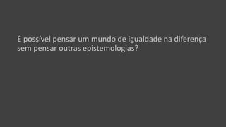 É possível pensar um mundo de igualdade na diferença
sem pensar outras epistemologias?
 