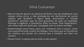 Sílvia Cusicanqui
• Não se trata de ignorar os clássicos do Norte, mas de estabelecer uma
relação crítica eu-tu, e não privilegiá-los em detrimento de outros
saberes que desafiam a lógica dada; desenvolver a “mirada
periférica”, perceber que há uma gramática de ação na realidade.
Valorizar a vagância, a itinerância, olhar as coisas “sem importância”,
sem olhar nada em particular, conjugada com os outros sentidos.
• Epistemologia como ética, como um “conhecer com o corpo”, como
uma autoconstrução a partir do diálogo. Uma ética que se transforma
em estética, um pensar em comum que é também um fazer em
comum.
• [Paulo Freire: a cabeça pensa onde os pés pisam]
 