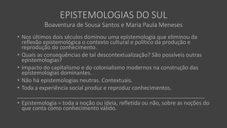 EPISTEMOLOGIAS DO SUL
Boaventura de Sousa Santos e Maria Paula Meneses
• Nos últimos dois séculos dominou uma epistemologia que eliminou da
reflexão epistemológica o contexto cultural e político da produção e
reprodução do conhecimento.
• Quais as consequências de tal descontextualização? São possíveis outras
epistemologias?
• Impacto do capitalismo e do colonialismo modernos na construção das
epistemologias dominantes.
• Não há epistemologias neutras. Contextuais.
• Toda a experiência social produz e reproduz conhecimentos.
_____________________________________________________________
• Epistemologia = toda a noção ou ideia, refletida ou não, sobre as noções do
que conta como conhecimento válido.
 