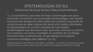 EPISTEMOLOGIAS DO SUL
Boaventura de Sousa Santos e Maria Paula Meneses
“(...) o colonialismo, para além de todas as dominações por que é
conhecido, foi também uma dominação epistemológica, uma relação
extremamente desigual de saber-poder que conduziu à supressão de
muitas formas de saber próprias dos povos e/ou nações colonizados.
As epistemologias do sul são o conjunto de intervenções
epistemológicas que denunciam essa supressão, valorizam os saberes
que resistiram com êxito e investigam as condições de um diálogo
horizontal entre conhecimentos. A esse diálogo entre saberes
chamamos ecologias dos saberes” (p.13).
[Epistemologias do Sul: desmonumentalizar o ocidente – aumentar a conversa do mundo –
outras conversas, outros sujeitos que não cabem na concepção ocidental do mundo]
 