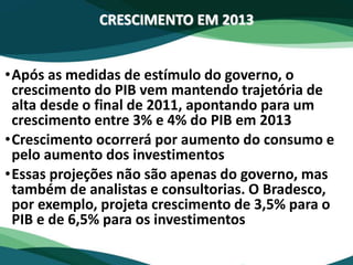 CRESCIMENTO EM 2013
•Após as medidas de estímulo do governo, o
crescimento do PIB vem mantendo trajetória de
alta desde o final de 2011, apontando para um
crescimento entre 3% e 4% do PIB em 2013
•Crescimento ocorrerá por aumento do consumo e
pelo aumento dos investimentos
•Essas projeções não são apenas do governo, mas
também de analistas e consultorias. O Bradesco,
por exemplo, projeta crescimento de 3,5% para o
PIB e de 6,5% para os investimentos
 