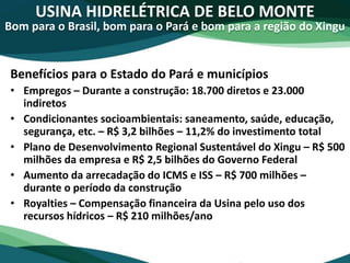 USINA HIDRELÉTRICA DE BELO MONTE
Bom para o Brasil, bom para o Pará e bom para a região do Xingu
Benefícios para o Estado do Pará e municípios
• Empregos – Durante a construção: 18.700 diretos e 23.000
indiretos
• Condicionantes socioambientais: saneamento, saúde, educação,
segurança, etc. – R$ 3,2 bilhões – 11,2% do investimento total
• Plano de Desenvolvimento Regional Sustentável do Xingu – R$ 500
milhões da empresa e R$ 2,5 bilhões do Governo Federal
• Aumento da arrecadação do ICMS e ISS – R$ 700 milhões –
durante o período da construção
• Royalties – Compensação financeira da Usina pelo uso dos
recursos hídricos – R$ 210 milhões/ano
 