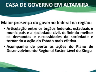 CASA DE GOVERNO EM ALTAMIRA
Maior presença do governo federal na região:
• Articulação entre os órgãos federais, estaduais e
municipais e a sociedade civil, definindo melhor
as demandas e necessidades da sociedade e
tornando a ação do Estado mais efetiva
• Acompanha de perto as ações do Plano de
Desenvolvimento Regional Sustentável do Xingu
 