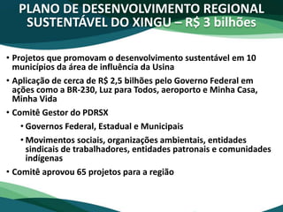 PLANO DE DESENVOLVIMENTO REGIONAL
SUSTENTÁVEL DO XINGU – R$ 3 bilhões
• Projetos que promovam o desenvolvimento sustentável em 10
municípios da área de influência da Usina
• Aplicação de cerca de R$ 2,5 bilhões pelo Governo Federal em
ações como a BR-230, Luz para Todos, aeroporto e Minha Casa,
Minha Vida
• Comitê Gestor do PDRSX
• Governos Federal, Estadual e Municipais
• Movimentos sociais, organizações ambientais, entidades
sindicais de trabalhadores, entidades patronais e comunidades
indígenas
• Comitê aprovou 65 projetos para a região
 