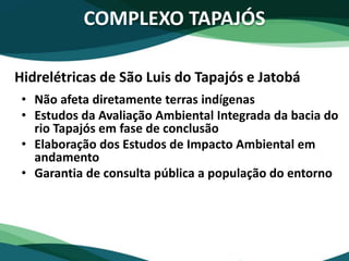 COMPLEXO TAPAJÓS
• Não afeta diretamente terras indígenas
• Estudos da Avaliação Ambiental Integrada da bacia do
rio Tapajós em fase de conclusão
• Elaboração dos Estudos de Impacto Ambiental em
andamento
• Garantia de consulta pública a população do entorno
Hidrelétricas de São Luis do Tapajós e Jatobá
 