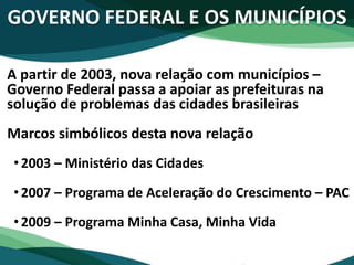 GOVERNO FEDERAL E OS MUNICÍPIOS
A partir de 2003, nova relação com municípios –
Governo Federal passa a apoiar as prefeituras na
solução de problemas das cidades brasileiras
Marcos simbólicos desta nova relação
•2003 – Ministério das Cidades
•2007 – Programa de Aceleração do Crescimento – PAC
•2009 – Programa Minha Casa, Minha Vida
 