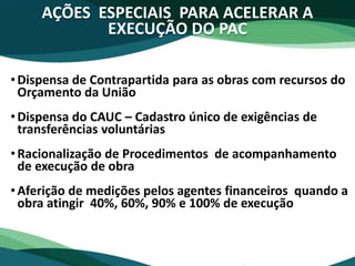 AÇÕES ESPECIAIS PARA ACELERAR A
EXECUÇÃO DO PAC
•Dispensa de Contrapartida para as obras com recursos do
Orçamento da União
•Dispensa do CAUC – Cadastro único de exigências de
transferências voluntárias
•Racionalização de Procedimentos de acompanhamento
de execução de obra
•Aferição de medições pelos agentes financeiros quando a
obra atingir 40%, 60%, 90% e 100% de execução
 