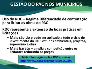 Uso do RDC – Regime Diferenciado de contratação
para licitar as obras do PAC
RDC representa a extensão de boas práticas em
licitações
• Mais rápido e pode ser aplicado a todo o ciclo de
investimento do PAC: estudos ambientais, projetos,
supervisão e obra
• Mais barato – amplia a competição entre os
licitantes reduzindo os preços
GESTÃO DO PAC NOS MUNICÍPIOS
Mais informações sobre RDC acessem:
http://www.pac.gov.br/noticia/5252aff5
 