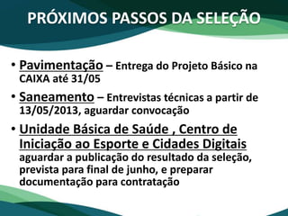 PRÓXIMOS PASSOS DA SELEÇÃO
• Pavimentação – Entrega do Projeto Básico na
CAIXA até 31/05
• Saneamento – Entrevistas técnicas a partir de
13/05/2013, aguardar convocação
• Unidade Básica de Saúde , Centro de
Iniciação ao Esporte e Cidades Digitais
aguardar a publicação do resultado da seleção,
prevista para final de junho, e preparar
documentação para contratação
 