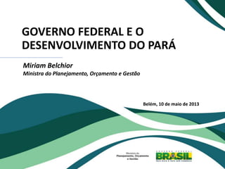 GOVERNO FEDERAL E O
DESENVOLVIMENTO DO PARÁ
Miriam Belchior
Ministra do Planejamento, Orçamento e Gestão
Belém, 10 de maio de 2013
 