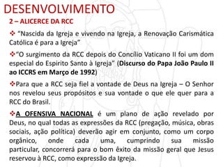 DESENVOLVIMENTO
2 – ALICERCE DA RCC
 “Nascida da Igreja e vivendo na Igreja, a Renovação Carismática
Católica é para a Igreja”
“O surgimento da RCC depois do Concílio Vaticano II foi um dom
especial do Espirito Santo à Igreja” (Discurso do Papa João Paulo II
ao ICCRS em Março de 1992)
Para que a RCC seja fiel a vontade de Deus na Igreja – O Senhor
nos revelou seus propósitos e sua vontade o que ele quer para a
RCC do Brasil.
A OFENSIVA NACIONAL é um plano de ação revelado por
Deus, no qual todas as expressões da RCC (pregação, música, obras
sociais, ação política) deverão agir em conjunto, como um corpo
orgânico, onde cada uma, cumprindo sua missão
particular, concorrerá para o bom êxito da missão geral que Jesus
reservou à RCC, como expressão da Igreja.
 