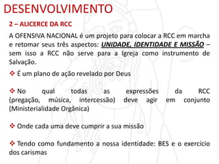 DESENVOLVIMENTO
2 – ALICERCE DA RCC
A OFENSIVA NACIONAL é um projeto para colocar a RCC em marcha
e retomar seus três aspectos: UNIDADE, IDENTIDADE E MISSÃO –
sem isso a RCC não serve para a Igreja como instrumento de
Salvação.
 É um plano de ação revelado por Deus
 No qual todas as expressões da RCC
(pregação, música, intercessão) deve agir em conjunto
(Ministerialidade Orgânica)
 Onde cada uma deve cumprir a sua missão
 Tendo como fundamento a nossa identidade: BES e o exercício
dos carismas
 