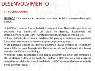 DESENVOLVIMENTO
2 – ALICERCE DA RCC
UNIDADE: Esta deve estar presente no ensino doutrinal – expressão e ação
da RCC.
 A RCC possui uma formação básica comum à nível Nacional e que deve ser
ensinada nos Seminários de Vida no Espírito, Experiência de
Oração, Seminários de Dons, Aprofundamentos, principalmente na EPF.
 Esta Unidade de ensino é fundamental para que evitemos os possíveis
fundamentalismos e intimismos sempre comprometedores.
 Os possíveis abusos ou desvios doutrinais quase sempre se relacionam
com a falta de uma Teologia dos Carismas ou do conhecimento dos temas
próprios da RCC em sua Teologia.
 Muitos leigos, Sacerdotes e até bispos deixaram de olhar com simpatia e
até perderam o desejo de conhecer melhor a RCC em vista dos exageros
cometidos na vivência da espiritualidade da RCC, quando não bem orientada
pelos pastores locais.
 