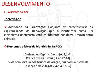 DESENVOLVIMENTO
2 – ALICERCE DA RCC
IDENTIDADE
 Identidade da Renovação: Conjunto de características da
espiritualidade da Renovação que a identificam como um
movimento pentecostal católico diferente dos demais movimentos
eclesiais.
Elementos básicos da identidade da RCC:
Batismo no Espírito Santo (At 2,1-4).
Prática dos Carismas (I Cor 12-14).
Vida comunitária nos Grupos de oração, nas comunidades de
aliança e de vida (At 2,42; 4,32-35)
 