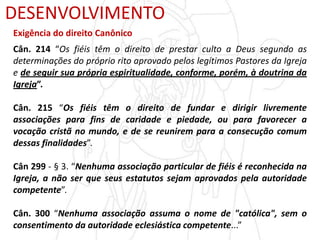 DESENVOLVIMENTO
Exigência do direito Canônico
Cân. 214 “Os fiéis têm o direito de prestar culto a Deus segundo as
determinações do próprio rito aprovado pelos legítimos Pastores da Igreja
e de seguir sua própria espiritualidade, conforme, porém, à doutrina da
Igreja”.
Cân. 215 “Os fiéis têm o direito de fundar e dirigir livremente
associações para fins de caridade e piedade, ou para favorecer a
vocação cristã no mundo, e de se reunirem para a consecução comum
dessas finalidades”.
Cân 299 - § 3. “Nenhuma associação particular de fiéis é reconhecida na
Igreja, a não ser que seus estatutos sejam aprovados pela autoridade
competente”.
Cân. 300 “Nenhuma associação assuma o nome de "católica", sem o
consentimento da autoridade eclesiástica competente...”
 
