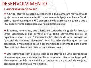 DESENVOLVIMENTO
4 - DIOCESANEIDADE DA RCC
 A CNBB, através do DOC 53, reconhece a RCC como um movimento da
Igreja ou seja, como um autentico movimento da Igreja e útil a ela. Sendo
assim, reconhecem que a RCC expressa a vida existente na Igreja e que a
RCC pode ser uma opção para viver esta mesma Igreja.
 Sabemos, no entanto, que a Igreja se concretiza na Igreja Particular, a
Igreja Diocesana, o que permite à RCC como Movimento Eclesial se
organizar e viver a sua “diocesaneidade” através de uma inserção na
“pastoral de conjunto diocesana”. Mas isto não significa que, por ser
diocesano, o Movimento passe a ser manipulado e orientado para outros
objetivos que não os que caracterizam seu carisma.
 Esta comunhão com a Igreja local se dá através de uma coordenação
diocesana que, além de representar e responder diante do bispo pelo
Movimento, também encaminha as propostas da pastoral de conjunto
diocesana pertinentes ao Movimento.
 