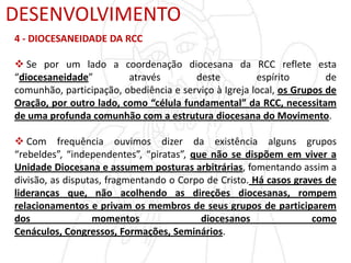 DESENVOLVIMENTO
4 - DIOCESANEIDADE DA RCC
 Se por um lado a coordenação diocesana da RCC reflete esta
“diocesaneidade” através deste espírito de
comunhão, participação, obediência e serviço à Igreja local, os Grupos de
Oração, por outro lado, como “célula fundamental” da RCC, necessitam
de uma profunda comunhão com a estrutura diocesana do Movimento.
 Com frequência ouvimos dizer da existência alguns grupos
“rebeldes”, “independentes”, “piratas”, que não se dispõem em viver a
Unidade Diocesana e assumem posturas arbitrárias, fomentando assim a
divisão, as disputas, fragmentando o Corpo de Cristo. Há casos graves de
lideranças que, não acolhendo as direções diocesanas, rompem
relacionamentos e privam os membros de seus grupos de participarem
dos momentos diocesanos como
Cenáculos, Congressos, Formações, Seminários.
 