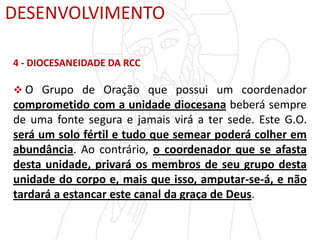 DESENVOLVIMENTO
4 - DIOCESANEIDADE DA RCC
 O Grupo de Oração que possui um coordenador
comprometido com a unidade diocesana beberá sempre
de uma fonte segura e jamais virá a ter sede. Este G.O.
será um solo fértil e tudo que semear poderá colher em
abundância. Ao contrário, o coordenador que se afasta
desta unidade, privará os membros de seu grupo desta
unidade do corpo e, mais que isso, amputar-se-á, e não
tardará a estancar este canal da graça de Deus.
 