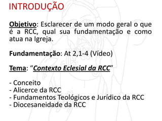 INTRODUÇÃO
Objetivo: Esclarecer de um modo geral o que
é a RCC, qual sua fundamentação e como
atua na Igreja.
Fundamentação: At 2,1-4 (Vídeo)
Tema: “Contexto Eclesial da RCC”
- Conceito
- Alicerce da RCC
- Fundamentos Teológicos e Jurídico da RCC
- Diocesaneidade da RCC
 