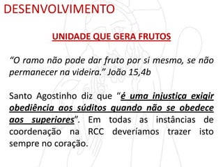 DESENVOLVIMENTO
UNIDADE QUE GERA FRUTOS
“O ramo não pode dar fruto por si mesmo, se não
permanecer na videira.” João 15,4b
Santo Agostinho diz que “é uma injustiça exigir
obediência aos súditos quando não se obedece
aos superiores”. Em todas as instâncias de
coordenação na RCC deveríamos trazer isto
sempre no coração.
 