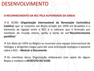 DESENVOLVIMENTO
O RECONHECIMENTO DA RCC PELA AUTORIDADE DA IGREJA
 O ICCRO (Organização Internacional da Renovação Carismática
Católica) que se encontra em Roma (criado em 1978 em Bruxelas) é o
elemento de ligação entre a RCC e o vaticano que é formado por
membros do mundo inteiro, pediu a Santa Sé um“Reconhecimento
pontifício”
 Em Maio de 1974 na Bélgica se reuniram uma equipe Internacional de
Teólogos e dirigentes Leigos para dar uma orientação teológica e pastoral
sobre a RCC – Mostrar o Documento
 Os membros dessa Organização elaboraram com apoio de alguns
Bispos e cardeais o ESTATUTO DO ICCRS
 