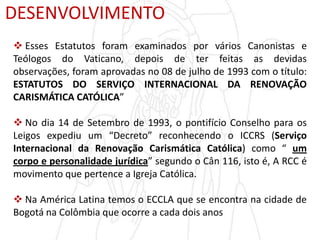 DESENVOLVIMENTO
 Esses Estatutos foram examinados por vários Canonistas e
Teólogos do Vaticano, depois de ter feitas as devidas
observações, foram aprovadas no 08 de julho de 1993 com o título:
ESTATUTOS DO SERVIÇO INTERNACIONAL DA RENOVAÇÃO
CARISMÁTICA CATÓLICA”
 No dia 14 de Setembro de 1993, o pontifício Conselho para os
Leigos expediu um “Decreto” reconhecendo o ICCRS (Serviço
Internacional da Renovação Carismática Católica) como “ um
corpo e personalidade jurídica” segundo o Cân 116, isto é, A RCC é
movimento que pertence a Igreja Católica.
 Na América Latina temos o ECCLA que se encontra na cidade de
Bogotá na Colômbia que ocorre a cada dois anos
 