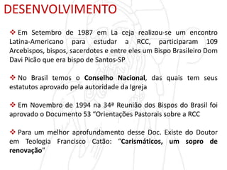 DESENVOLVIMENTO
 Em Setembro de 1987 em La ceja realizou-se um encontro
Latina-Americano para estudar a RCC, participaram 109
Arcebispos, bispos, sacerdotes e entre eles um Bispo Brasileiro Dom
Davi Picão que era bispo de Santos-SP
 No Brasil temos o Conselho Nacional, das quais tem seus
estatutos aprovado pela autoridade da Igreja
 Em Novembro de 1994 na 34ª Reunião dos Bispos do Brasil foi
aprovado o Documento 53 “Orientações Pastorais sobre a RCC
 Para um melhor aprofundamento desse Doc. Existe do Doutor
em Teologia Francisco Catão: “Carismáticos, um sopro de
renovação”
 