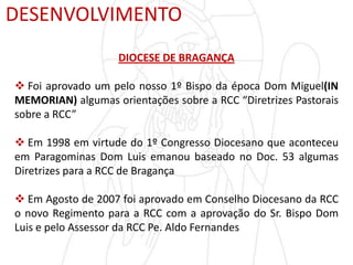 DESENVOLVIMENTO
DIOCESE DE BRAGANÇA
 Foi aprovado um pelo nosso 1º Bispo da época Dom Miguel(IN
MEMORIAN) algumas orientações sobre a RCC “Diretrizes Pastorais
sobre a RCC”
 Em 1998 em virtude do 1º Congresso Diocesano que aconteceu
em Paragominas Dom Luis emanou baseado no Doc. 53 algumas
Diretrizes para a RCC de Bragança
 Em Agosto de 2007 foi aprovado em Conselho Diocesano da RCC
o novo Regimento para a RCC com a aprovação do Sr. Bispo Dom
Luis e pelo Assessor da RCC Pe. Aldo Fernandes
 