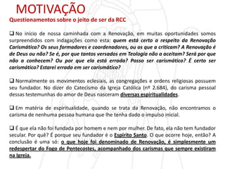 MOTIVAÇÃO
Questionamentos sobre o jeito de ser da RCC
 No início de nossa caminhada com a Renovação, em muitas oportunidades somos
surpreendidos com indagações como esta: quem está certo a respeito da Renovação
Carismática? Os seus formadores e coordenadores, ou os que a criticam? A Renovação é
de Deus ou não? Se é, por que tantos versados em Teologia não a aceitam? Será por que
não a conhecem? Ou por que ela está errada? Posso ser carismático? É certo ser
carismático? Estarei errado em ser carismático?
 Normalmente os movimentos eclesiais, as congregações e ordens religiosas possuem
seu fundador. No dizer do Catecismo da Igreja Católica (nº 2.684), do carisma pessoal
dessas testemunhas do amor de Deus nasceram diversas espiritualidades.
 Em matéria de espiritualidade, quando se trata da Renovação, não encontramos o
carisma de nenhuma pessoa humana que lhe tenha dado o impulso inicial.
 É que ela não foi fundada por homem e nem por mulher. De fato, ela não tem fundador
secular. Por quê? É porque seu fundador é o Espírito Santo. O que ocorre hoje, então? A
conclusão é uma só: o que hoje foi denominado de Renovação, é simplesmente um
redespertar do Fogo de Pentecostes, acompanhado dos carismas que sempre existiram
na Igreja.
 