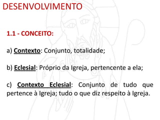 DESENVOLVIMENTO
1.1 - CONCEITO:
a) Contexto: Conjunto, totalidade;
b) Eclesial: Próprio da Igreja, pertencente a ela;
c) Contexto Eclesial: Conjunto de tudo que
pertence à Igreja; tudo o que diz respeito à Igreja.
 