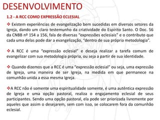 DESENVOLVIMENTO
1.2 - A RCC COMO EXPRESSÃO ECLESIAL
 Existem experiências de evangelização bem sucedidas em diversos setores da
Igreja, dando um claro testemunho da criatividade do Espírito Santo. O Doc. 56
da CNBB nº 154 a 156, fala de diversas “expressões eclesiais” e o contributo que
cada uma delas pode dar a evangelização, “dentro de sua própria metodologia”.
 A RCC é uma “expressão eclesial” e deseja realizar a tarefa comum de
evangelizar com sua metodologia própria, ou seja a partir de sua identidade.
 Quando dizemos que a RCC é uma “expressão eclesial” ou seja, uma expressão
de Igreja, uma maneira de ser Igreja, na medida em que permanece na
comunhão unida a essa mesma Igreja.
A RCC não é somente uma espiritualidade somente, é uma autêntica expressão
de Igreja e uma opção pastoral, realiza o engajamento eclesial de seus
participantes. Sendo uma opção pastoral, ela pode ser priorizada livremente por
aqueles que assim o desejarem, sem com isso, se colocarem fora da comunhão
eclesial.
 