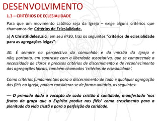 DESENVOLVIMENTO
1.3 – CRITÉRIOS DE ECLESIALIDADE
Para que um movimento católico seja da Igreja – exige alguns critérios que
chamamos de: Critérios de Eclesialidade.
a) A ChristifidelesLaici, em seu nº30, traz os seguintes “critérios de eclesialidade
para as agregações leigas”:
30. É sempre na perspectiva da comunhão e da missão da Igreja e
não, portanto, em contraste com a liberdade associativa, que se compreende a
necessidade de claros e precisos critérios de discernimento e de reconhecimento
das agregações laicais, também chamados ‘critérios de eclesialidade’.
Como critérios fundamentais para o discernimento de toda e qualquer agregação
dos fiéis na Igreja, podem considerar-se de forma unitária, os seguintes:
–– O primado dado à vocação de cada cristão à santidade, manifestado ‘nos
frutos da graça que o Espírito produz nos fiéis’ como crescimento para a
plenitude da vida cristã e para a perfeição da caridade.
 