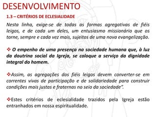 DESENVOLVIMENTO
1.3 – CRITÉRIOS DE ECLESIALIDADE
Nesta linha, exige-se de todas as formas agregativas de fiéis
leigos, e de cada um deles, um entusiasmo missionário que os
torne, sempre e cada vez mais, sujeitos de uma nova evangelização.
 O empenho de uma presença na sociedade humana que, à luz
da doutrina social da Igreja, se coloque a serviço da dignidade
integral do homem.
Assim, as agregações dos fiéis leigos devem converter-se em
correntes vivas de participação e de solidariedade para construir
condições mais justas e fraternas no seio da sociedade”.
Estes critérios de eclesialidade trazidos pela Igreja estão
entranhados em nossa espiritualidade.
 