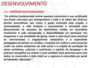 DESENVOLVIMENTO
1.3 – CRITÉRIOS DE ECLESIALIDADE
“Os critérios fundamentais acima expostos encontram a sua verificação
nos frutos concretos que acompanham a vida e as obras das diversas
formas associativas, tais como: o gosto renovado pela oração, a
contemplação, a vida litúrgica e sacramental; a animação pelo
florescimento de vocações ao matrimônio cristão, ao sacerdócio
ministerial, à vida consagrada; a disponibilidade em participar nos
programas e nas atividades da Igreja, tanto a nível local como nacional
ou internacional; o engajamento catequético e a capacidade
pedagógica de formar os cristãos; o impulso em ordem a uma presença
cristã nos vários ambientes da vida social e a criação de animação de
obras caritativas, culturais e espirituais; o espírito de desapego e de
pobreza evangélica em ordem a uma caridade mais generosa para com
todos; as conversões à vida cristã ou o regresso à comunhão por parte
de batizados ‘afastados’”.
 