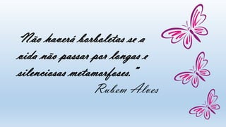 “Não haverá borboletas se a
vida não passar por longas e
silenciosas metamorfoses.”
Rubem Alves