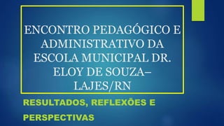 ENCONTRO PEDAGÓGICO E
ADMINISTRATIVO DA
ESCOLA MUNICIPAL DR.
ELOY DE SOUZA–
LAJES/RN
RESULTADOS, REFLEXÕES E
PERSPECTIVAS
 