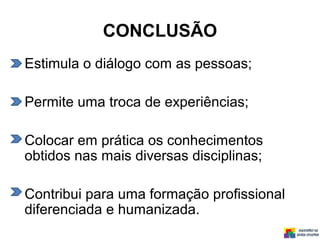 CONCLUSÃO
Estimula o diálogo com as pessoas;
Permite uma troca de experiências;
Colocar em prática os conhecimentos
obtidos nas mais diversas disciplinas;
Contribui para uma formação profissional
diferenciada e humanizada.
 