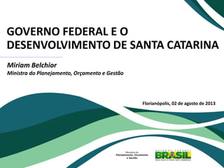 GOVERNO FEDERAL E O
DESENVOLVIMENTO DE SANTA CATARINA
Miriam Belchior
Ministra do Planejamento, Orçamento e Gestão
Florianópolis, 02 de agosto de 2013
 