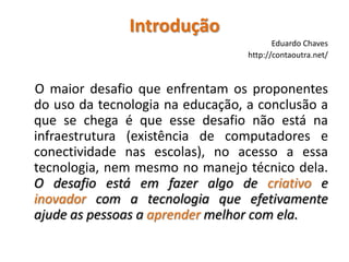 IntroduçãoEduardo Chaveshttp://contaoutra.net/O maior desafio que enfrentam os proponentes do uso da tecnologia na educação, a conclusão a que se chega é que esse desafio não está na infraestrutura (existência de computadores e conectividade nas escolas), no acesso a essa tecnologia, nem mesmo no manejo técnico dela. O desafio está em fazer algo de criativo e inovador com a tecnologia que efetivamente ajude as pessoas a aprender melhor com ela.