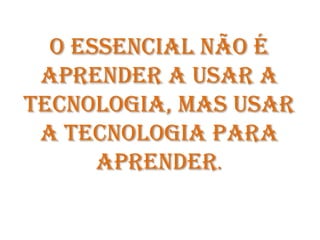 O essencial não é aprender a usar a tecnologia, mas usar a tecnologia para aprender.