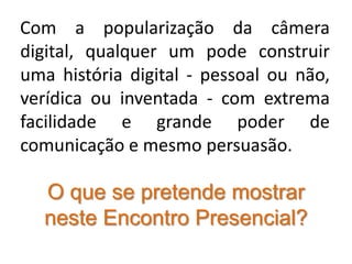 Com a popularização da câmera digital, qualquer um pode construir uma história digital - pessoal ou não, verídica ou inventada - com extrema facilidade e grande poder de comunicação e mesmo persuasão.O que se pretende mostrar neste Encontro Presencial?
