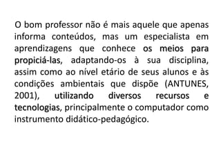 O bom professor não é mais aquele que apenas informa conteúdos, mas um especialista em aprendizagens que conhece os meios para propiciá-las, adaptando-os à sua disciplina, assim como ao nível etário de seus alunos e às condições ambientais que dispõe (ANTUNES, 2001), utilizando diversos recursos e tecnologias, principalmente o computador como instrumento didático-pedagógico.