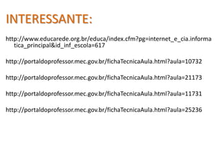 INTERESSANTE:http://www.educarede.org.br/educa/index.cfm?pg=internet_e_cia.informatica_principal&id_inf_escola=617http://portaldoprofessor.mec.gov.br/fichaTecnicaAula.html?aula=10732http://portaldoprofessor.mec.gov.br/fichaTecnicaAula.html?aula=21173http://portaldoprofessor.mec.gov.br/fichaTecnicaAula.html?aula=11731http://portaldoprofessor.mec.gov.br/fichaTecnicaAula.html?aula=25236