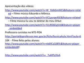 Apresentação dos vídeos: http://www.youtube.com/watch?v=W_YJdkGmMCk&feature=related – Filme música Eduardo e Mônica.http://www.youtube.com/watch?v=VCLpsrqeASE&feature=related – Filme música Eu vou te deletar do meu Orkuthttp://www.youtube.com/watch?v=YzURD6CgVs4&feature=player_embeddedProfessora cursistas no NTE-POAhttp://portaldoprofessor.mec.gov.br/fichaTecnicaAula.html?aula=6104  - Filme feito pelos alunos: http://www.youtube.com/watch?v=nb6fCa328Tc&feature=player_embedded#!http://www.youtube.com/watch?v=_7vkRTylYoA