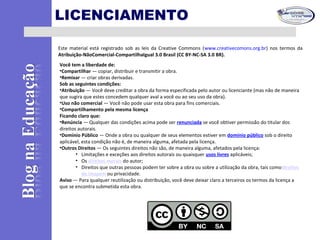 LICENCIAMENTO
Este material está registrado sob as leis da Creative Commons (www.creativecomons.org.br) nos termos da
Atribuição-NãoComercial-CompartilhaIgual 3.0 Brasil (CC BY-NC-SA 3.0 BR).
Você tem a liberdade de:
•Compartilhar — copiar, distribuir e transmitir a obra.
•Remixar — criar obras derivadas.
Sob as seguintes condições:
•Atribuição — Você deve creditar a obra da forma especificada pelo autor ou licenciante (mas não de maneira
que sugira que estes concedem qualquer aval a você ou ao seu uso da obra).
•Uso não comercial — Você não pode usar esta obra para fins comerciais.
•Compartilhamento pela mesma licença
Ficando claro que:
•Renúncia — Qualquer das condições acima pode ser renunciada se você obtiver permissão do titular dos
direitos autorais.
•Domínio Público — Onde a obra ou qualquer de seus elementos estiver em domínio público sob o direito
aplicável, esta condição não é, de maneira alguma, afetada pela licença.
•Outros Direitos — Os seguintes direitos não são, de maneira alguma, afetados pela licença:
• Limitações e exceções aos direitos autorais ou quaisquer usos livres aplicáveis;
• Os direitos morais do autor;
• Direitos que outras pessoas podem ter sobre a obra ou sobre a utilização da obra, tais comodireitos
de imagem ou privacidade.
Aviso — Para qualquer reutilização ou distribuição, você deve deixar claro a terceiros os termos da licença a
que se encontra submetida esta obra.
 
