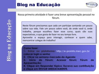 Nossa primeira atividade é fazer uma breve apresentação pessoal no
fórum.
Como fazer:
1- Entrar na plataforma http://e-proinfo.mec.gov.br ,
colocar login e senha;
2- Clicar na semana marcada da Agenda;
3- Início do Fórum; Acessar fórum; Fórum de
Apresentação;
4- Clique em Responder tópico; Escreva sua contribuição
e clique em ENVIAR IMEDIATAMENTE.
Como fazer:
1- Entrar na plataforma http://e-proinfo.mec.gov.br ,
colocar login e senha;
2- Clicar na semana marcada da Agenda;
3- Início do Fórum; Acessar fórum; Fórum de
Apresentação;
4- Clique em Responder tópico; Escreva sua contribuição
e clique em ENVIAR IMEDIATAMENTE.
Neste fórum precisamos que cada um participe contando um pouco
sobre sua vida. Fale um pouco sobre você, de onde você é, onde
trabalha, porque escolheu fazer esse curso, quais são suas
expectativas, o que gosta de fazer no seu tempo livre.
Aproveite o espaço para interagir, conhecer e quem sabe,
reencontrar colegas de trabalho!
Neste fórum precisamos que cada um participe contando um pouco
sobre sua vida. Fale um pouco sobre você, de onde você é, onde
trabalha, porque escolheu fazer esse curso, quais são suas
expectativas, o que gosta de fazer no seu tempo livre.
Aproveite o espaço para interagir, conhecer e quem sabe,
reencontrar colegas de trabalho!
Blog na Educação
 